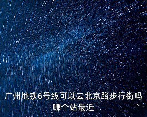 廣州地鐵6號線可以去北京路步行街嗎哪個站最近