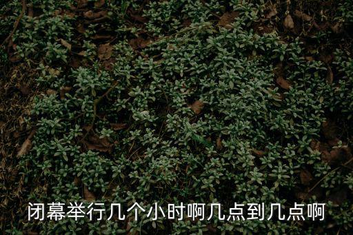 閉幕舉行幾個小時啊幾點到幾點啊
