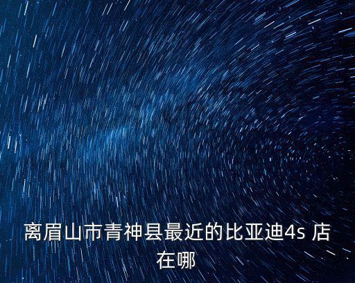 比亞迪汽車4s店，離眉山市青神縣最近的比亞迪4s 店在哪