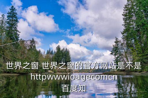 世界之窗 世界之窗的官方網站是不是httpwwwioagecomcn百度知