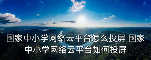 中小學云課堂，國家中小學網絡云平臺怎么投屏 國家中小學網絡云平臺如何投屏