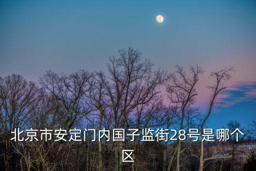 國子監街，北京市安定門內國子監街28號是哪個區