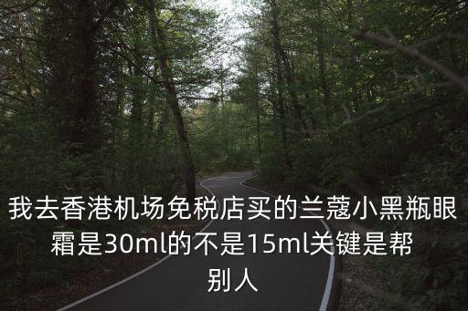 我去香港機場免稅店買的蘭蔻小黑瓶眼霜是30ml的不是15ml關鍵是幫別人