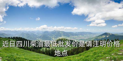 近日四川柴油最低批發價是請注明價格地點