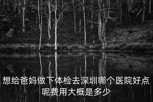 想給爸媽做下體檢去深圳哪個醫院好點呢費用大概是多少