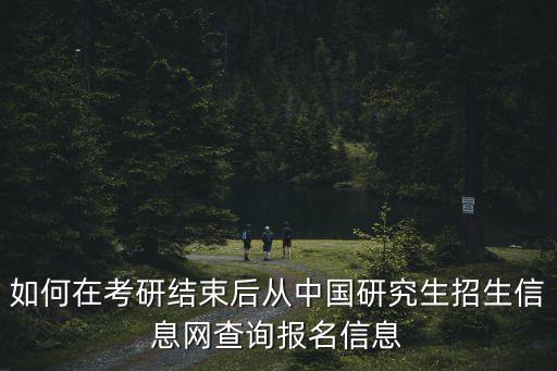 中國研究生招生信息，如何在考研結束后從中國研究生招生信息網查詢報名信息