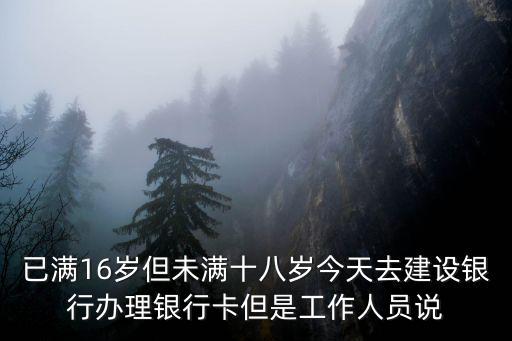 已滿16歲但未滿十八歲今天去建設銀行辦理銀行卡但是工作人員說