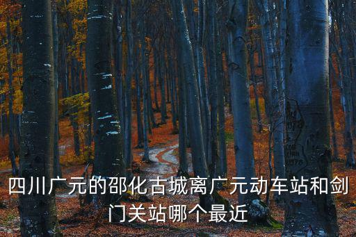 四川廣元的邵化古城離廣元動車站和劍門關(guān)站哪個最近