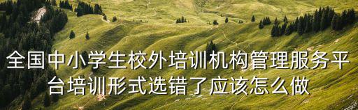 全國中小學生校外培訓機構管理服務平臺培訓形式選錯了應該怎么做