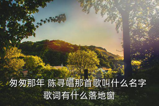 匆匆那年歌詞，匆匆那年 陳尋唱那首歌叫什么名字 歌詞有什么落地窗