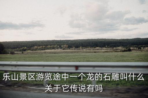 樂山景區游覽途中一個龍的石雕叫什么關于它傳說有嗎