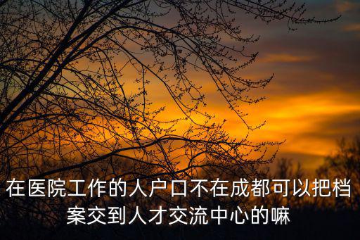 在醫院工作的人戶口不在成都可以把檔案交到人才交流中心的嘛