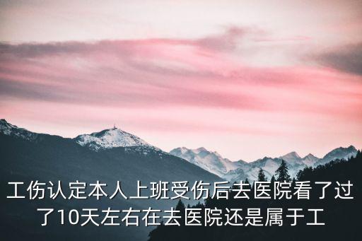 工傷認(rèn)定本人上班受傷后去醫(yī)院看了過(guò)了10天左右在去醫(yī)院還是屬于工