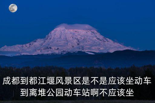 成都到都江堰風景區是不是應該坐動車到離堆公園動車站啊不應該坐