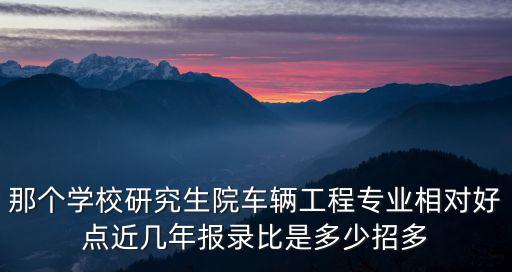 研究生線，那個學校研究生院車輛工程專業相對好點近幾年報錄比是多少招多
