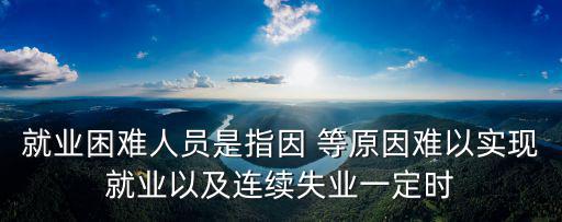 就業困難人員是指因 等原因難以實現就業以及連續失業一定時