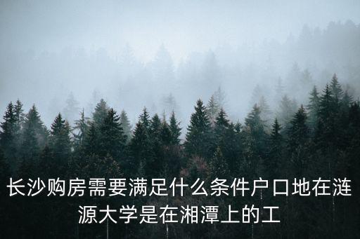 長沙買房政策，長沙購房需要滿足什么條件戶口地在漣源大學是在湘潭上的工