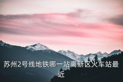 蘇州2號線地鐵哪一站離新區火車站最近