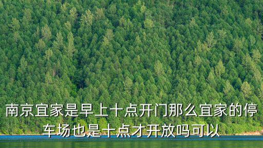南京宜家營業時間，南京宜家是早上十點開門那么宜家的停車場也是十點才開放嗎可以