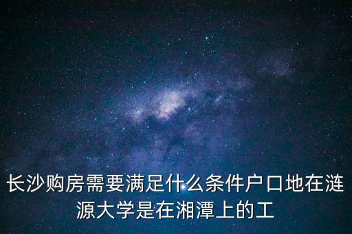長沙購房資格，長沙購房需要滿足什么條件戶口地在漣源大學是在湘潭上的工