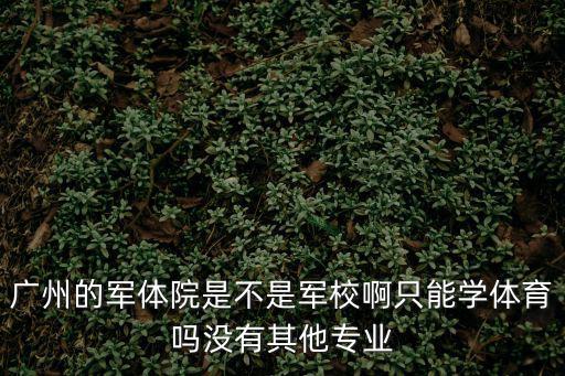 廣州軍體院，廣州的軍體院是不是軍校啊只能學體育嗎沒有其他專業