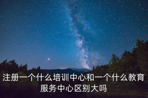 注冊一個什么培訓中心和一個什么教育服務中心區別大嗎