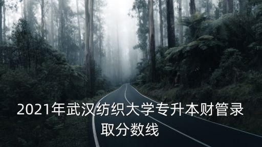 2021年武漢紡織大學專升本財管錄取分數線