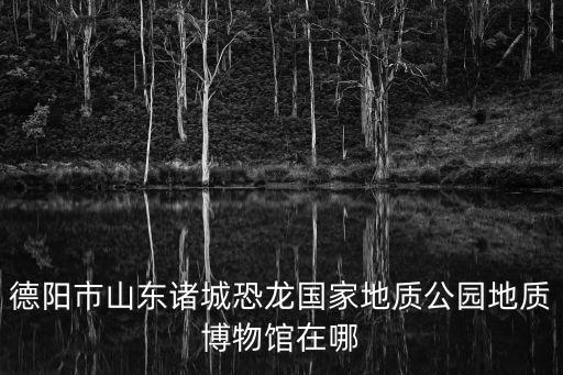 德陽市山東諸城恐龍國家地質公園地質博物館在哪