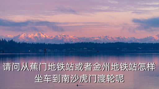 請問從蕉門地鐵站或者金州地鐵站怎樣坐車到南沙虎門渡輪呢