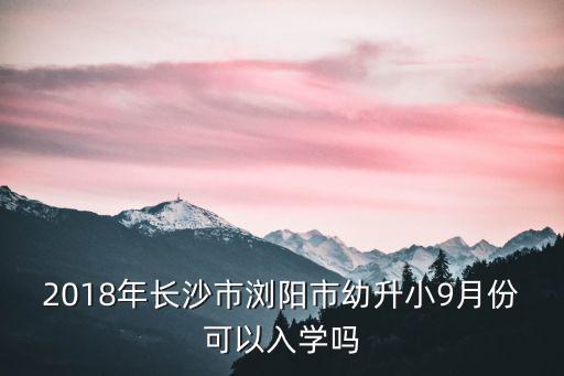 2018年長沙市瀏陽市幼升小9月份可以入學嗎