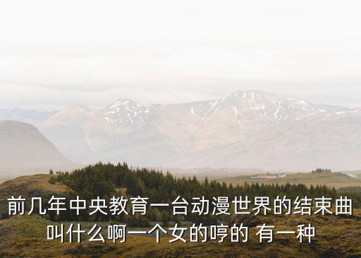 前幾年中央教育一臺動漫世界的結(jié)束曲叫什么啊一個(gè)女的哼的 有一種