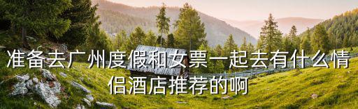準備去廣州度假和女票一起去有什么情侶酒店推薦的啊
