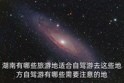 湖南有哪些旅游地適合自駕游去這些地方自駕游有哪些需要注意的地