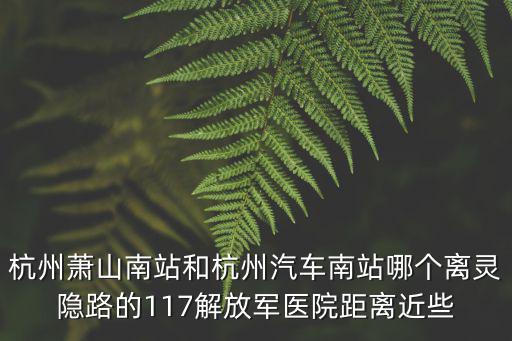 杭州蕭山南站和杭州汽車南站哪個離靈隱路的117解放軍醫院距離近些