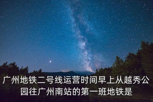 廣州地鐵二號線運營時間早上從越秀公園往廣州南站的第一班地鐵是