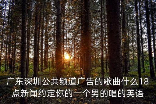 廣東深圳公共頻道廣告的歌曲什么18點新聞約定你的一個男的唱的英語