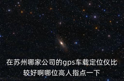 在蘇州哪家公司的gps車載定位儀比較好啊哪位高人指點(diǎn)一下