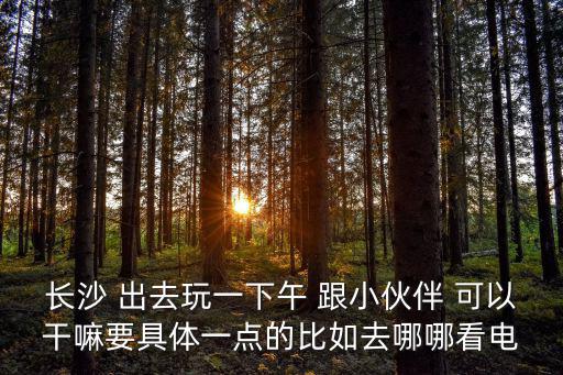 長沙密室逃脫，長沙 出去玩一下午 跟小伙伴 可以干嘛要具體一點的比如去哪哪看電