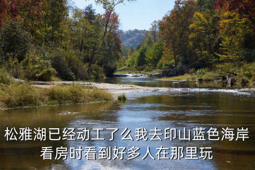 松雅湖已經動工了么我去印山藍色海岸看房時看到好多人在那里玩
