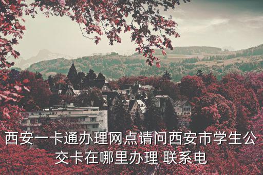 西安一卡通辦理網點請問西安市學生公交卡在哪里辦理 聯系電