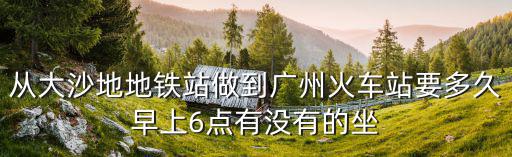 從大沙地地鐵站做到廣州火車站要多久早上6點有沒有的坐