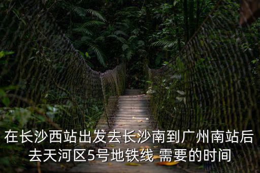 在長沙西站出發去長沙南到廣州南站后去天河區5號地鐵線 需要的時間