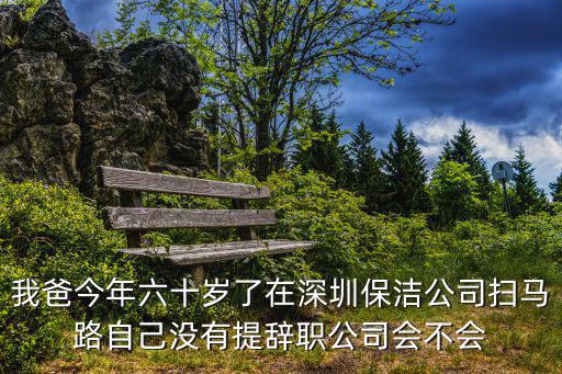 深圳保潔公司，我爸今年六十歲了在深圳保潔公司掃馬路自己沒有提辭職公司會不會