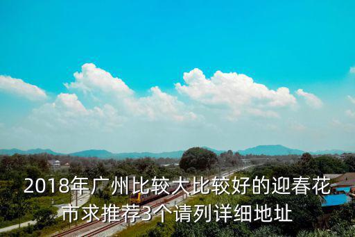 2018年廣州比較大比較好的迎春花市求推薦3個(gè)請(qǐng)列詳細(xì)地址
