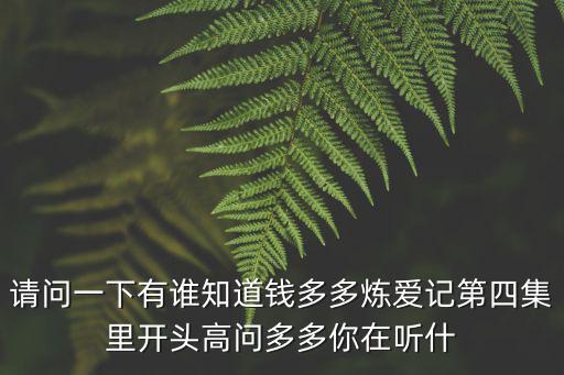 請問一下有誰知道錢多多煉愛記第四集里開頭高問多多你在聽什
