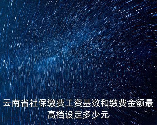 云南省社保繳費工資基數和繳費金額最高檔設定多少元