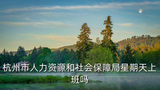 杭州人力資源和社會保障局，杭州西湖人力資源和社會保障局幾點上班阿