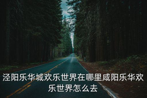 涇陽樂華城歡樂世界在哪里咸陽樂華歡樂世界怎么去