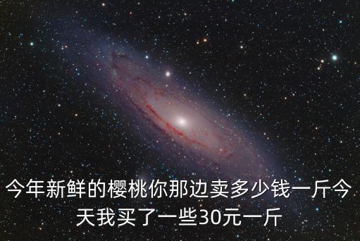 今年新鮮的櫻桃你那邊賣多少錢一斤今天我買了一些30元一斤