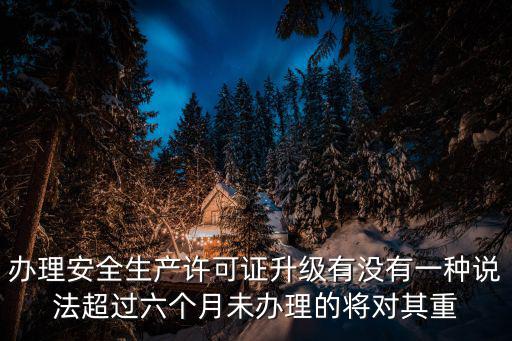 辦理安全生產許可證升級有沒有一種說法超過六個月未辦理的將對其重